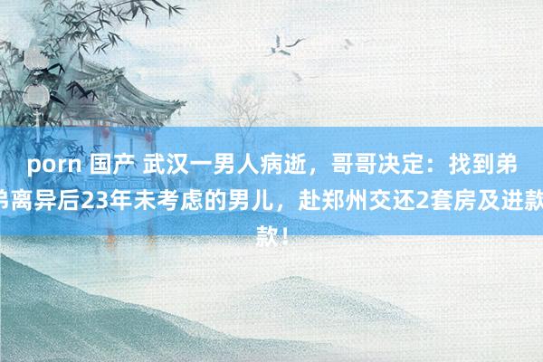 porn 国产 武汉一男人病逝，哥哥决定：找到弟弟离异后23年未考虑的男儿，赴郑州交还2套房及进款！