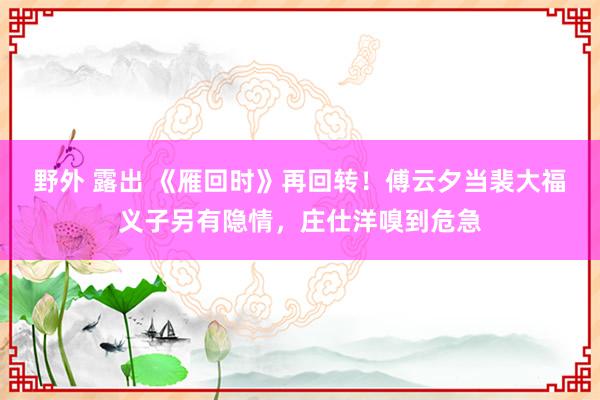 野外 露出 《雁回时》再回转！傅云夕当裴大福义子另有隐情，庄仕洋嗅到危急