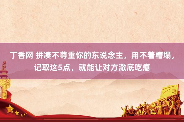 丁香网 拼凑不尊重你的东说念主，用不着糟塌，记取这5点，就能让对方澈底吃瘪