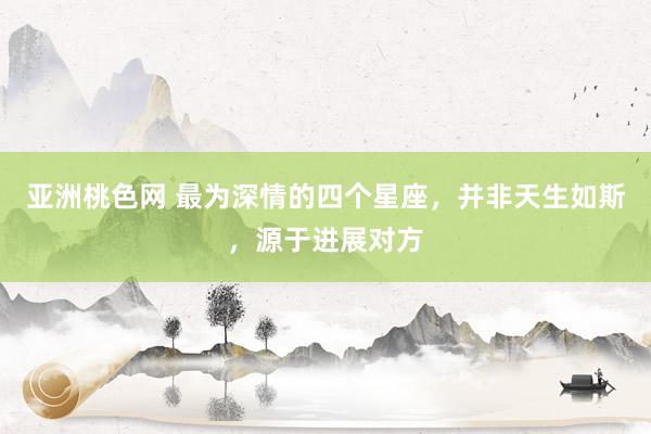 亚洲桃色网 最为深情的四个星座，并非天生如斯，源于进展对方