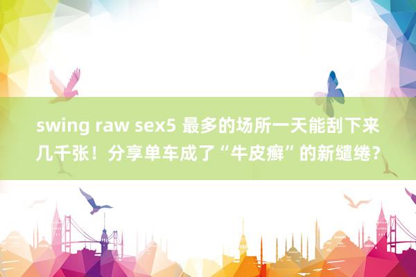 swing raw sex5 最多的场所一天能刮下来几千张！分享单车成了“牛皮癣”的新缱绻？
