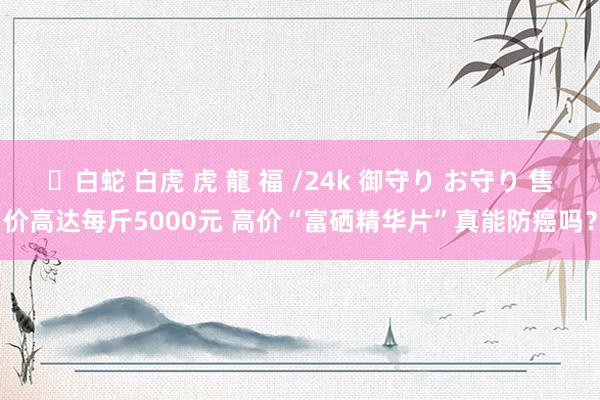 ✨白蛇 白虎 虎 龍 福 /24k 御守り お守り 售价高达每斤5000元 高价“富硒精华片”真能防癌吗？
