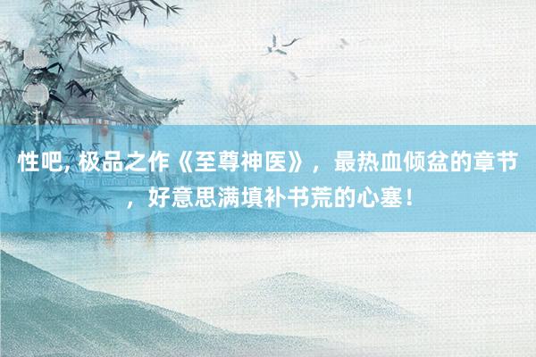 性吧， 极品之作《至尊神医》，最热血倾盆的章节，好意思满填补书荒的心塞！