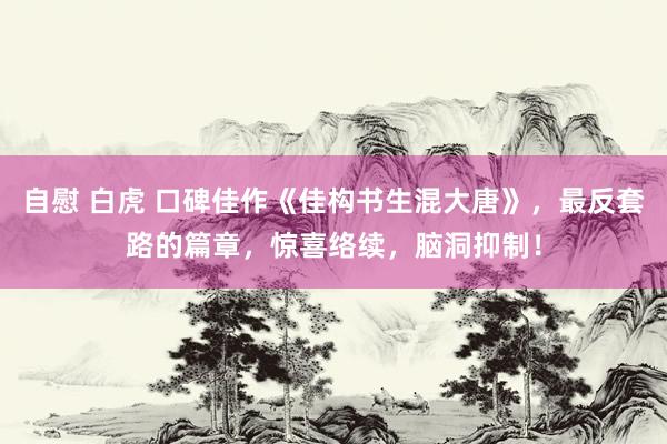 自慰 白虎 口碑佳作《佳构书生混大唐》，最反套路的篇章，惊喜络续，脑洞抑制！