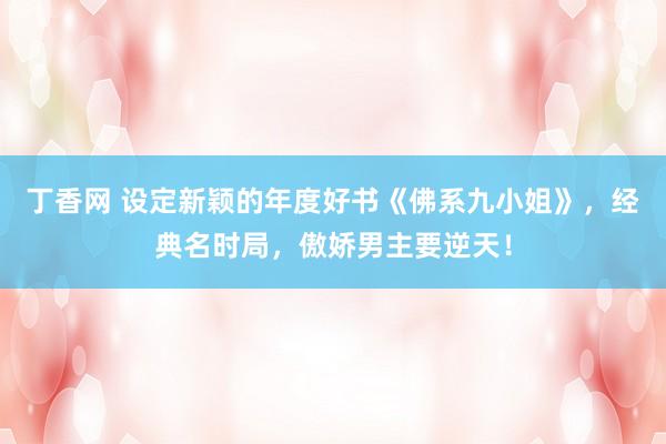 丁香网 设定新颖的年度好书《佛系九小姐》，经典名时局，傲娇男主要逆天！