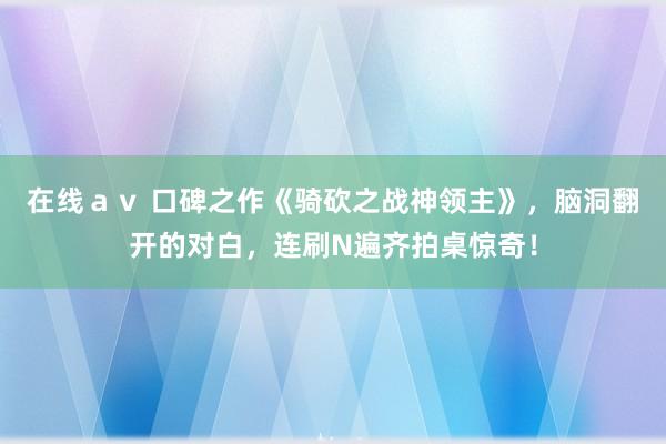 在线ａｖ 口碑之作《骑砍之战神领主》，脑洞翻开的对白，连刷N遍齐拍桌惊奇！