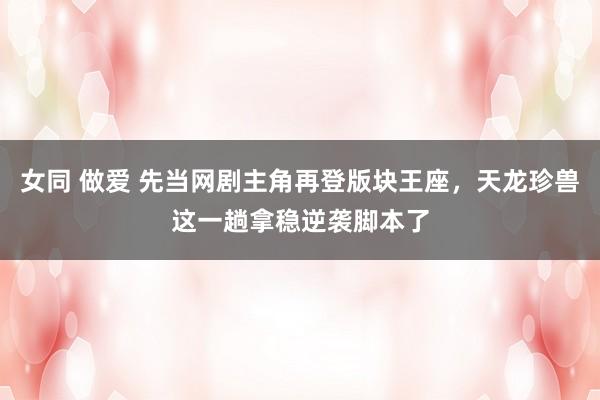 女同 做爱 先当网剧主角再登版块王座，天龙珍兽这一趟拿稳逆袭脚本了