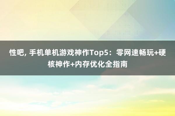 性吧， 手机单机游戏神作Top5：零网速畅玩+硬核神作+内存优化全指南