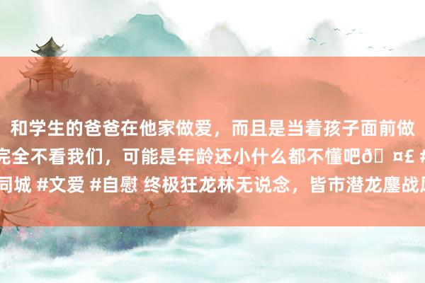 和学生的爸爸在他家做爱，而且是当着孩子面前做爱，太刺激了，孩子完全不看我们，可能是年龄还小什么都不懂吧🤣 #同城 #文爱 #自慰 终极狂龙林无说念，皆市潜龙鏖战风浪，看护娇媚朱颜沈韵！