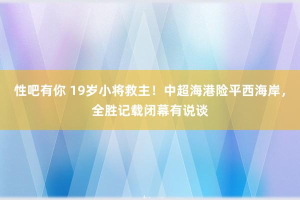 性吧有你 19岁小将救主！中超海港险平西海岸，全胜记载闭幕有说谈