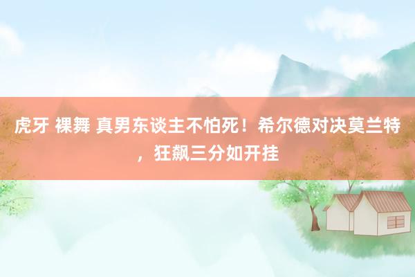 虎牙 裸舞 真男东谈主不怕死！希尔德对决莫兰特，狂飙三分如开挂