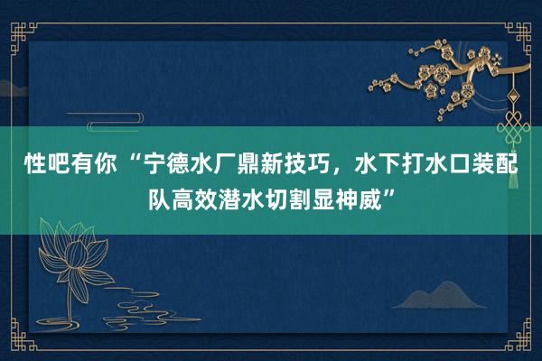 性吧有你 “宁德水厂鼎新技巧，水下打水口装配队高效潜水切割显神威”