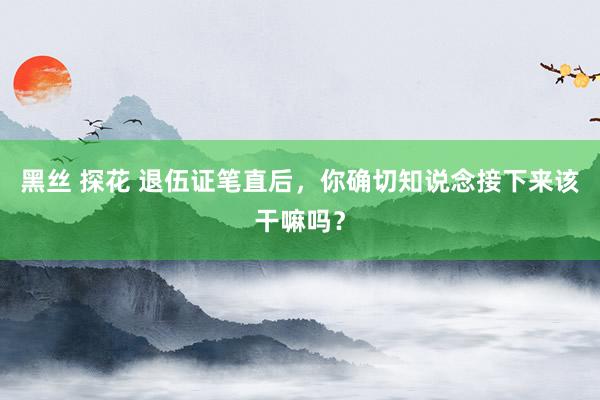 黑丝 探花 退伍证笔直后，你确切知说念接下来该干嘛吗？