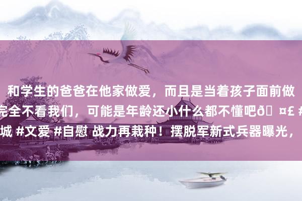 和学生的爸爸在他家做爱，而且是当着孩子面前做爱，太刺激了，孩子完全不看我们，可能是年龄还小什么都不懂吧🤣 #同城 #文爱 #自慰 战力再栽种！摆脱军新式兵器曝光，能够径直袭击好意思邦原土