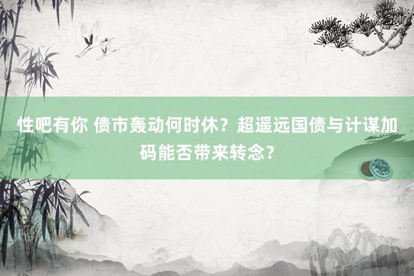 性吧有你 债市轰动何时休？超遥远国债与计谋加码能否带来转念？
