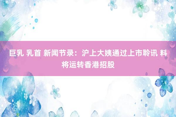 巨乳 乳首 新闻节录：沪上大姨通过上市聆讯 料将运转香港招股