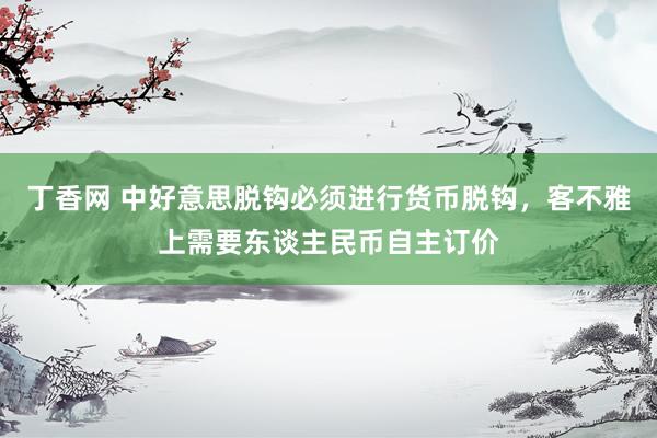 丁香网 中好意思脱钩必须进行货币脱钩，客不雅上需要东谈主民币自主订价