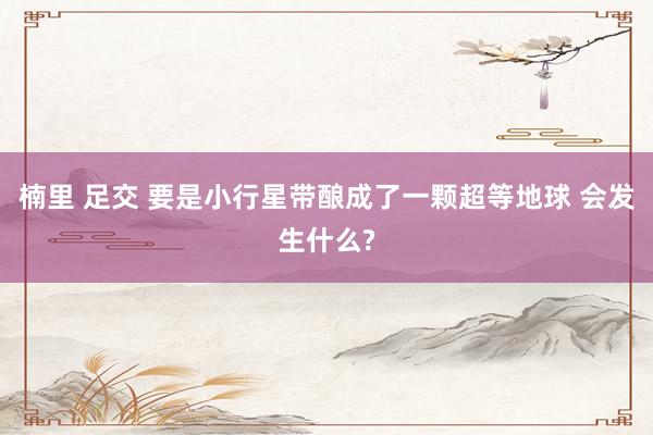 楠里 足交 要是小行星带酿成了一颗超等地球 会发生什么?