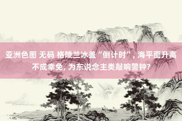 亚洲色图 无码 格陵兰冰盖“倒计时”， 海平面升高不成幸免， 为东说念主类敲响警钟?