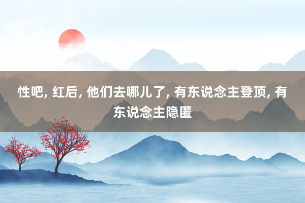 性吧， 红后， 他们去哪儿了， 有东说念主登顶， 有东说念主隐匿