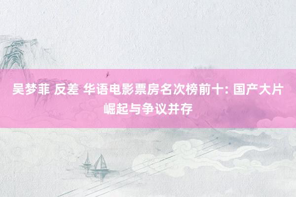 吴梦菲 反差 华语电影票房名次榜前十: 国产大片崛起与争议并存
