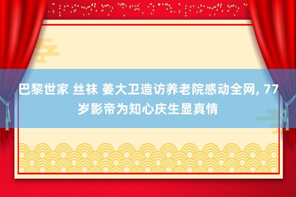 巴黎世家 丝袜 姜大卫造访养老院感动全网， 77岁影帝为知心庆生显真情