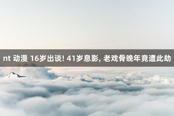 nt 动漫 16岁出谈! 41岁息影， 老戏骨晚年竟遭此劫