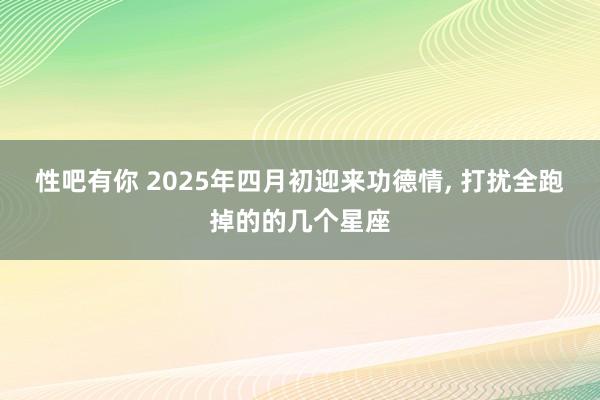性吧有你 2025年四月初迎来功德情， 打扰全跑掉的的几个星座