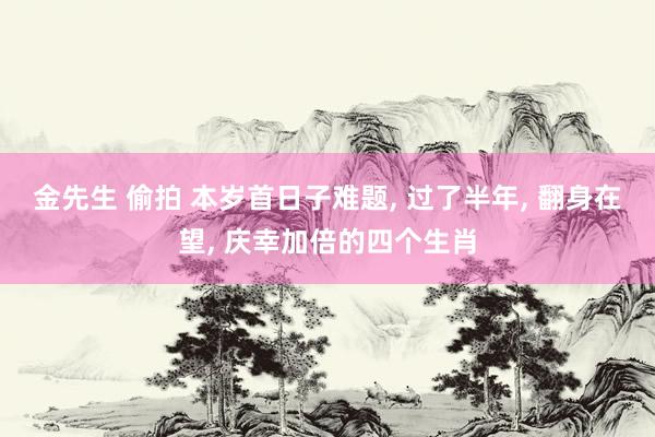 金先生 偷拍 本岁首日子难题， 过了半年， 翻身在望， 庆幸加倍的四个生肖