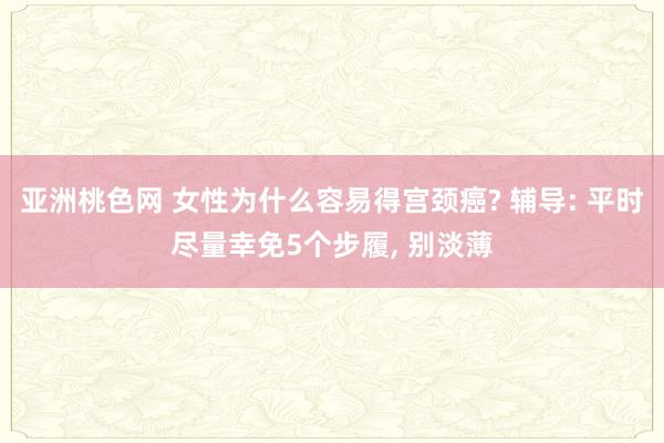 亚洲桃色网 女性为什么容易得宫颈癌? 辅导: 平时尽量幸免5个步履， 别淡薄