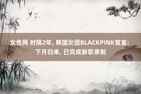 女色网 时隔2年， 韩国女团BLACKPINK官宣: 下月归来， 已完成新歌录制