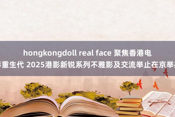 hongkongdoll real face 聚焦香港电影重生代 2025港影新锐系列不雅影及交流举止在京举办