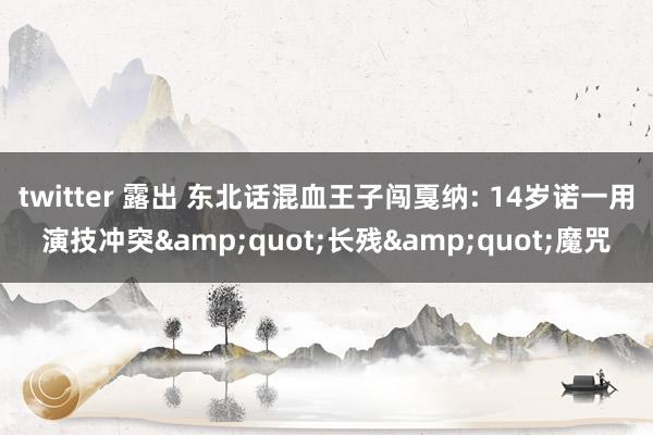 twitter 露出 东北话混血王子闯戛纳: 14岁诺一用演技冲突&quot;长残&quot;魔咒