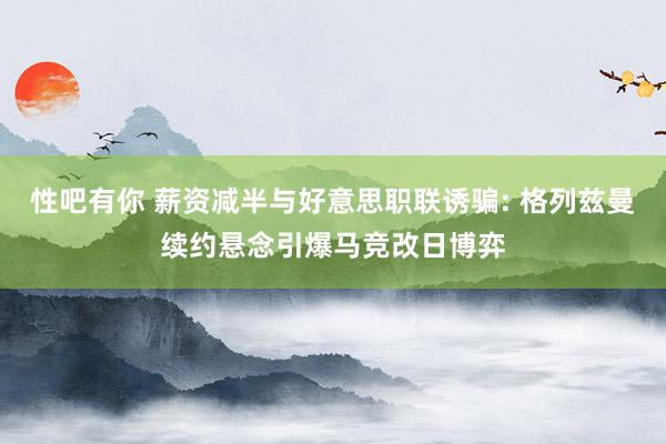 性吧有你 薪资减半与好意思职联诱骗: 格列兹曼续约悬念引爆马竞改日博弈