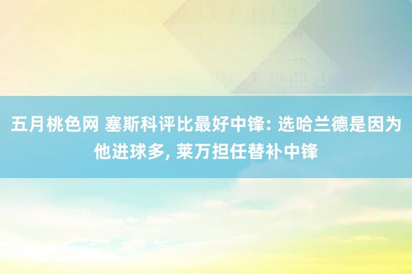 五月桃色网 塞斯科评比最好中锋: 选哈兰德是因为他进球多， 莱万担任替补中锋