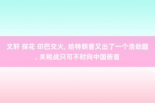 文轩 探花 印巴交火， 给特朗普又出了一个浩劫题， 关税战只可不时向中国俯首
