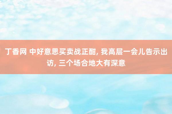 丁香网 中好意思买卖战正酣， 我高层一会儿告示出访， 三个场合地大有深意
