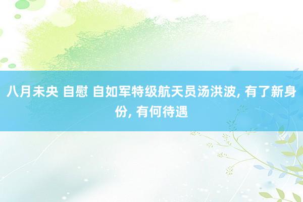 八月未央 自慰 自如军特级航天员汤洪波， 有了新身份， 有何待遇