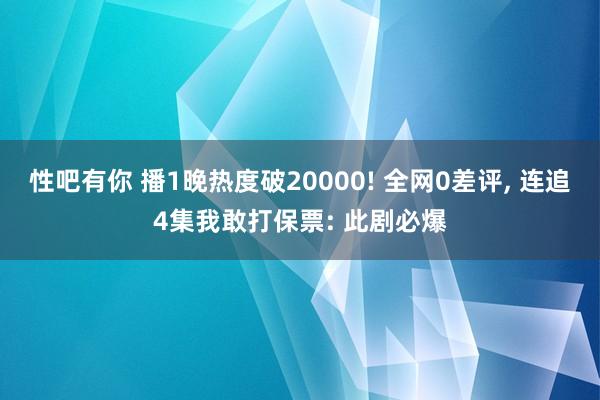 性吧有你 播1晚热度破20000! 全网0差评， 连追4集我敢打保票: 此剧必爆