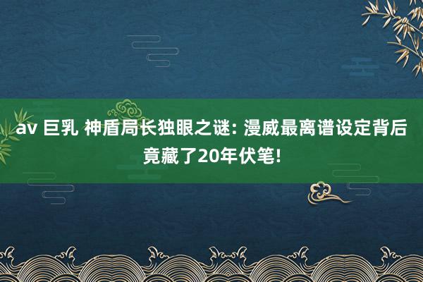 av 巨乳 神盾局长独眼之谜: 漫威最离谱设定背后竟藏了20年伏笔!