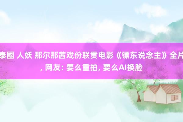 泰國 人妖 那尔那茜戏份联贯电影《镖东说念主》全片， 网友: 要么重拍， 要么AI换脸
