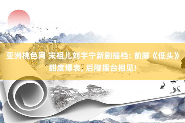 亚洲桃色网 宋祖儿刘宇宁新剧撞档: 前脚《低头》甜度爆表， 后脚擂台相见!