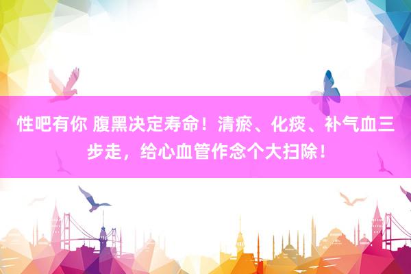 性吧有你 腹黑决定寿命！清瘀、化痰、补气血三步走，给心血管作念个大扫除！