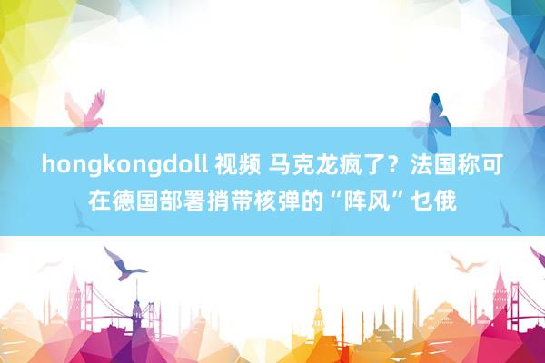 hongkongdoll 视频 马克龙疯了？法国称可在德国部署捎带核弹的“阵风”乜俄