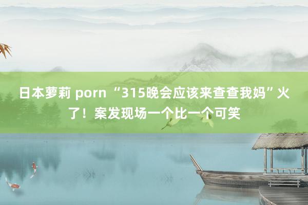 日本萝莉 porn “315晚会应该来查查我妈”火了！案发现场一个比一个可笑
